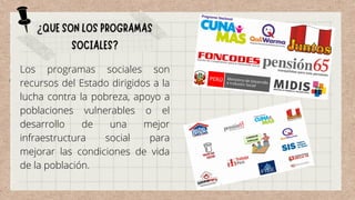 Los programas sociales son
recursos del Estado dirigidos a la
lucha contra la pobreza, apoyo a
poblaciones vulnerables o el
desarrollo de una mejor
infraestructura social para
mejorar las condiciones de vida
de la población.
 