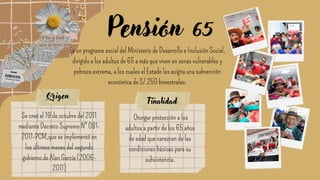 Pensión 65
Es un programa social del Ministerio de Desarrollo e Inclusión Social,
dirigido a los adultos de 65 a más que viven en zonas vulnerables y
pobreza extrema, a los cuales el Estado les asigna una subvención
económica de S/.250 bimestrales.
Se creó el 19 de octubre del 2011
mediante Decreto Supremo N° 081-
2011-PCM,que se implementó en
los últimos meses del segundo
gobierno de Alan García (2006-
2011)
Origen
Otorgar protección a los
adultos a partir de los 65 años
de edad que carezcan de las
condiciones básicas para su
subsistencia.
Finalidad
 