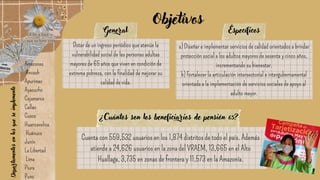 Amazonas
Ancash
Apurímac
Ayacucho
Cajamarca
Callao
Cusco
Huancavelica
Huánuco
Junín
La Libertad
Lima
Piura
Puno
Dotar de un ingreso periódico que atenúe la
vulnerabilidad social de las personas adultas
mayores de 65 años que viven en condición de
extrema pobreza, con la finalidad de mejorar su
calidad de vida.
a) Diseñar e implementar servicios de calidad orientados a brindar
protección social a los adultos mayores de sesenta y cinco años,
incrementando su bienestar.
b) Fortalecer la articulación intersectorial e intergubernamental
orientada a la implementación de servicios sociales de apoyo al
adulto mayor.
General Específicos
Objetivos
Departamentos
en
los
que
se
implemento
¿Cuántos son los beneficiarios de pensión 65?
Cuenta con 559,532 usuarios en los 1,874 distritos de todo el país. Además
atiende a 24,626 usuarios en la zona del VRAEM, 13,665 en el Alto
Huallaga, 3,735 en zonas de frontera y 11,573 en la Amazonía.
 