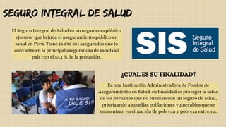 El Seguro Integral de Salud es un organismo público
ejecutor que brinda el aseguramiento público en
salud en Perú.​Tiene 16 898 851 asegurados que lo
convierte en la principal aseguradora de salud del
país con el 53.1 % de la población.​
seguro integral de salud
Es una Institución Administradora de Fondos de
Aseguramiento en Salud. su finalidad es proteger la salud
de los peruanos que no cuentan con un seguro de salud,
priorizando a aquellas poblaciones vulnerables que se
encuentran en situación de pobreza y pobreza extrema.
¿CUAL ES SU FINALIDAD?
 