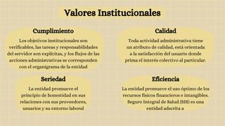 Valores Institucionales
Calidad
Toda actividad administrativa tiene
un atributo de calidad, está orientada
a la satisfacción del usuario donde
prima el interés colectivo al particular.
Cumplimiento
Los objetivos institucionales son
verificables, las tareas y responsabilidades
del servidor son explícitas, y los flujos de las
acciones administrativas se corresponden
con el organigrama de la entidad
Seriedad
La entidad promueve el
principio de honestidad en sus
relaciones con sus proveedores,
usuarios y su entorno laboral
Eficiencia
La entidad promueve el uso óptimo de los
recursos físicos financieros e intangibles.
Seguro Integral de Salud (SIS) es una
entidad adscrita a
 