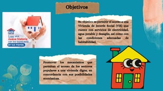 Objetivos
Su objetivo es permitir el acceso a una
Vivienda de Interés Social (VIS) que
cuente con servicios de electricidad,
agua potable y desagüe, así como con
las condiciones adecuadas de
habitabilidad.
Promover los mecanismos que
permitan el acceso de los sectores
populares a una vivienda digna, en
concordancia con sus posibilidades
económicas.
 