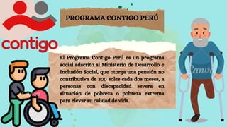 PROGRAMA CONTIGO PERÚ
El Programa Contigo Perú es un programa
social adscrito al Ministerio de Desarrollo e
Inclusión Social, que otorga una pensión no
contributiva de 300 soles cada dos meses, a
personas con discapacidad severa en
situación de pobreza o pobreza extrema
para elevar su calidad de vida.
 