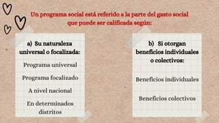 Un programa social está referido a la parte del gasto social
que puede ser calificada según:
a) Su naturaleza
universal o focalizada:
Programa universal
Programa focalizado
A nivel nacional
En determinados
distritos
b) Si otorgan
beneficios individuales
o colectivos:
Beneficios individuales
Beneficios colectivos
 