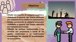Brindar una atención de calidad al usuario/a y
ciudadanía en general, que busque asistencia
por cualquiera de los canales de comunicación.
Brindar una atención de calidad al usuario/a y
ciudadanía en general, que busque asistencia
por cualquiera de los canal.
Difundir las acciones institucionales y los
servicios que proporciona a través de los
canales tradicionales y no tradicionales,
considerando los criterios de accesibilidad.es
de comunicación.
Objetivos
 