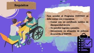 Contar con un certificado médico de
discapacidad severa.
No percibir ingreso o pensión.
Encontrarse en situación de pobreza
de acuerdo al SISFOH.
Para acceder al Programa CONTIGO se
debe contar con 3 requisitos:
Requisitos
 