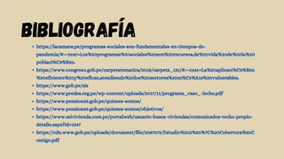 BIBLIOGRaFíA
https://lacamara.pe/programas-sociales-son-fundamentales-en-tiempos-de-
pandemia/#:~:text=Los%20programas%20sociales%20son%20recursos,de%20vida%20de%20la%20
poblaci%C3%B3n.
https://www.congreso.gob.pe/carpetatematica/2018/carpeta_131/#:~:text=La%20aplicaci%C3%B3n
%20eficiente%20y%20eficaz,atendiendo%20los%20sectores%20m%C3%A1s%20vulnerables.
https://www.gob.pe/sis
https://www.predes.org.pe/wp-content/uploads/2017/11/programa_vaso_-leche.pdf
https://www.pension65.gob.pe/quienes-somos/
https://www.pension65.gob.pe/quienes-somos/objetivos/
https://www.mivivienda.com.pe/portalweb/usuario-busca-viviendas/comunicados-techo-propio-
detalle.aspx?id=1347
https://cdn.www.gob.pe/uploads/document/file/2087673/Estudio%202%20%7C%20Cobertura%20C
ontigo.pdf
 