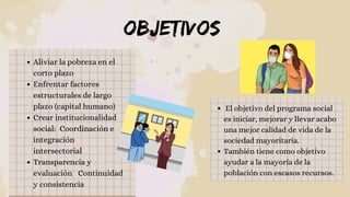 OBJETIVOS
Aliviar la pobreza en el
corto plazo 
Enfrentar factores
estructurales de largo
plazo (capital humano)
Crear institucionalidad
social: Coordinación e
integración
intersectorial
Transparencia y
evaluación  Continuidad
y consistencia
El objetivo del programa social
es iniciar, mejorar y llevar acabo
una mejor calidad de vida de la
sociedad mayoritaria.
También tiene como objetivo
ayudar a la mayoría de la
población con escasos recursos.
 