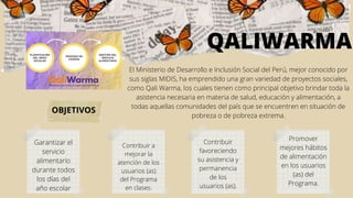 El Ministerio de Desarrollo e Inclusión Social del Perú, mejor conocido por
sus siglas MIDIS, ha emprendido una gran variedad de proyectos sociales,
como Qali Warma, los cuales tienen como principal objetivo brindar toda la
asistencia necesaria en materia de salud, educación y alimentación, a
todas aquellas comunidades del país que se encuentren en situación de
pobreza o de pobreza extrema.
QALIWARMA
Garantizar el
servicio
alimentario
durante todos
los días del
año escolar
Contribuir a
mejorar la
atención de los
usuarios (as)
del Programa
en clases.
Contribuir
favoreciendo
su asistencia y
permanencia
de los
usuarios (as).
Promover
mejores hábitos
de alimentación
en los usuarios
(as) del
Programa.
OBJETIVOS
 