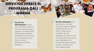 SERVICIOS OFRECE EL
PROGRAMA QALI
WARMA
Servicio de
alimentación: En este
caso se facilitan todos los
recursos necesarios para
asegurar una alimentación
balanceadas, basada en
los hábitos de consumo de
la comunidad local, para
cada uno de los
beneficiarios de este
programa.
Servicio educativo: Con
este servicio, se busca
promover mejores hábitos
de alimentación en los
niños y niñas que se
beneficien de este
programa, así como a cada
uno de las personas que se
vean implicadas en el
proceso educativo de ellos,
es decir, su familia o la
comunidad escolar.
 