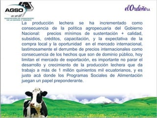 La producción lechera se ha incrementado como
consecuencia de la política agropecuaria del Gobierno
Nacional: precios mínimos de sustentación + calidad,
subsidios, créditos, capacitación, y la expectativa de la
compra local y la oportunidad en el mercado internacional,
lastimosamente el derrumbe de precios internacionales como
consecuencia de los hechos que son de dominio público, hoy
limitan el mercado de exportación, es importante no parar el
desarrollo y crecimiento de la producción lechera que da
trabajo a más de 1 millón quinientos mil ecuatorianos, y es
justo acá donde los Programas Sociales de Alimentación
juegan un papel preponderante.
 