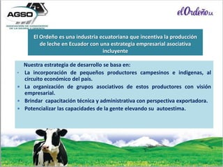 El Ordeño es una industria ecuatoriana que incentiva la producción
de leche en Ecuador con una estrategia empresarial asociativa
incluyente
Nuestra estrategia de desarrollo se basa en:
• La incorporación de pequeños productores campesinos e indigenas, al
circuito económico del país.
 La organización de grupos asociativos de estos productores con visión
empresarial.
 Brindar capacitación técnica y administrativa con perspectiva exportadora.
 Potencializar las capacidades de la gente elevando su autoestima.
 