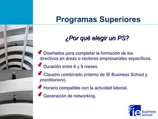Programas Superiores Diseñados para completar la formación de los directivos en áreas o sectores empresariales específicos.  Duración entre 6 y 9 meses. Claustro combinado (interno de IE Business School y  practitioners ). Horario compatible con la actividad laboral. Generación de networking. ¿Por qué elegir un PS? 