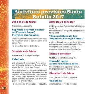 12
Del 3 al 24 de febrer
A la biblioteca Josep Pla
Exposició de còmic d’autors
del Penedès-Garraf:
Vinyetes i bafarades.
Produïda per la Biblioteca Armand Cardo-
na Torrandell amb la coŀlaboració de la
botiga Pow.
Ho organitza: Servei de Cultura.
Dissabte 4 de febrer
A les 18:00h, a la plaça Llobregat:
Tabalada
amb el següent recorregut: Plaça Llobre-
gat, Avinguda Catalunya, Eugeni d’Ors,
Miquel Servet i Vinya d’en Petaca.
En arribar acte de presentació de la Drago-
na restaurada i mostra d’enceses amb les
següents colles convidades: Drac Badalot
de l’Arboç, Drac Apocaleus de Vallirana,
Bèstia de Parets del Vallès, Duc de les Ro-
quetes i el Drac de Ribes.
Ho organitza: La Dragona de Les Roquetes.
Dimecres 8 de febrer
20:00h, a la Sala Polivalent de la Biblioteca
Josep Pla
Presentació del programa de festes i de
la separata
“Els castellers de Les
Roquetes: sis anys amunt”
a càrrec Daniel Lorenzo i de la portada
del programa a càrrec d’Antonio Pérez.
Ho organitza: Servei de Cultura.
Coordina l’acte: Associació de Festes.
Dijous 9 de febrer
18:00h, a la biblioteca Josep Pla
Hora del conte
a càrrec de Sandra Rossi.
Per a nens i nenes a partir de 3 anys.
Ho organitza: Servei de Cultura.
Dissabte 11 de febrer
A les 16:45h, a la Plaça Llobregat
Tabalada
amb les colles de foc del Municipi
Activitats previstes Santa
Eulàlia 2017
 