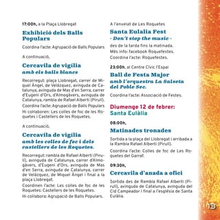 13
17:00h, a la Plaça Llobregat
Exhibició dels Balls
Populars
Coordina l’acte: Agrupació de Balls Populars
A continuació,
Cercavila de vigília
amb els balls blancs
Recorregut: plaça Llobregat, carrer de Mi-
quel Àngel, de Velázquez, avinguda de Ca-
talunya, avinguda de Mas d’en Serra, carrer
d’Eugeni d’Ors, d’Almogàvers, avinguda de
Catalunya, rambla de Rafael Alberti (Pirulí).
Coordina l’acte: Agrupació de Balls Populars
Hi coŀlaboren: Les colles de foc de les Ro-
quetes i Castellers de les Roquetes.
A continuació,
Cercavila de vigília
amb les colles de foc i dels
castellers de les Roquetes.
Recorregut: rambla de Rafael Alberti (Piru-
lí), avinguda de Catalunya, carrer d’Almo-
gàvers, d’Eugeni d’Ors, avinguda de Mas
d’en Serra, avinguda de Catalunya, carrer
de Velázquez, de Miquel Àngel i ﬁnal a la
plaça Llobregat.
Coordinen l’acte: Les colles de foc de les
Roquetes: Castellers de les Roquetes.
Hi coŀlabora: Agrupació de Balls Populars.
A l’envelat de Les Roquetes
Santa Eulalia Fest
- Don’t stop the music -
des de la tarda fins la matinada.
Més info: facebook Roquefestes.
Coordina l’acte: Roquefestes.
23:00h, al Centre Cívic l’Espai
Ball de Festa Major
amb l’orquestra La Salseta
del Poble Sec.
Coordina l’acte: Associació de Festes.
Diumenge 12 de febrer:
Santa Eulàlia
08:00h,
Matinades tronades
Sortida a la plaça del Llobregat i arribada a
la Rambla Rafael Alberti (Pirulí).
Coordina l’acte: Colles de foc de Les Ro-
quetes del Garraf.
09:30h,
Cercavila d’anada a ofici
Sortida des de Rambla Rafael Alberti (Pi-
rulí), avinguda de Catalunya, avinguda del
Cid Campeador i ﬁnal a l’església de Santa
Eulàlia.
 