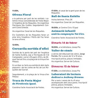 14
11:00h,
Ofrena Floral
a la patrona per part de les entitats i so-
lemne missa concelebrada de Festa Major.
A l’església de les Roquetes. Ho organitza:
Parròquia Sta. Eulàlia. Seguidament Con-
cert Coral Ginesta.
Ho organitza: Casal de les Roquetes.
Els Castellers de les Roquetes faran un
pilar dins l’església i Petits del Foc faran
la seva ofrena.
12:00h,
Cercavila sortida d’ofici
Sortida de la porta del pati de l’església
de Santa Eulàlia, cap a l’Avinguda de Cid
Campeador, carrer d’Eugeni d’Ors, de Mi-
quel Servet fins a la plaça de la Vinya d’en
Petaca.
En arribar es farà una exhibició dels balls
populars i de les colles de foc de Les Ro-
quetes del Garraf.
Seguidament, a la plaça de la Vinya d’en
Petaca
Traca de Festa Major
de Pirotècnia Igual.
Coordina l’acte: Associació de Festes.
17:00h, al casal de la gent gran de les
Roquetes
Ball de Santa Eulàlia
Inclou berenar. Preu 2€
Ho organitza: Casal de Les Roquetes.
18:00h, al Centre Cívic l’Espai
Animació infantil
amb la companyia Tot Circ.
Coordina l’acte: Associació de Festes.
Dimarts 14 de febrer
18:00h, a la biblioteca Josep Pla
Taller de còmic
a càrrec del dibuixant de còmic Jorge
Fornès. Per a joves de 12 a 18 anys.
Inscripció prèvia, places limitades.
Ho organitza: Servei de Cultura.
Dimecres 15 de febrer
17:30h, a la biblioteca Josep Pla
Laboratori de lectura
dedicat a Anthony Browne.
Per a nens i nenes de 4 a 9 anys
acompanyats dels seus pares. Inscripció
prèvia, places limitades.
Ho organitza: Servei de Cultura.
 