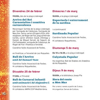 16
Divendres 24 de febrer
19:00h, des de la plaça Llobregat
Arrivo del Rei
Carnestoltes i comitiva
carnavalesca
Recorregut: Sortida de la plaça Llobregat,
per l’avinguda de Catalunya, l’avinguda de
Mas d’en Serra, carrer d’Eugeni d’Ors, d’Al-
mogàvers, de Roger de Flor, plaça d’Hernán
Cortés, carrer d’Antoni Gaudí, d’Ortega y
Gasset, de Miquel Servet, de Sagunt, de
Cid Campeador, avinguda de Catalunya, de
Roger de Flor i ﬁnalitza a l’envelat.
Coordina l’acte: Associació de Festes.
en finalitzar, a l’envelat de Les Roquetes
Ball de l’Arrivo
amb DJ Samuel Vaos
Coordina l’acte: Associació de Festes.
Hi coŀlabora: Roquefestes.
Dissabte 25 de febrer
17:30h, a l’Envelat
Ball de Carnaval Infantil
amb animació i DJ Alejandro C.
Coordina l’acte: Associació de Festes.
Hi coŀlabora: AMPA CEIP Mediterrània.
Dimecres 1 de març
18:00h, a la plaça Llobregat
Espectacle i enterrament
de la sardina
i a continuació
Sardinada Popular
Coordina l’acte: Associació de Festes.
Hi coŀlabora: Roquefestes.
Diumenge 5 de març
De 10 a 16:30, a la plaça Llobregat
Calçotada Popular
Ho organitza: Ball de Diables els Diabòlics
de les Roquetes.
Dijous 9 de març
18:00h, a la biblioteca Josep Pla
Hora del conte
a Mon Mas
Per a nens i nenes a partir de 3 anys.
Ho organitza: Servei de Cultura.
 