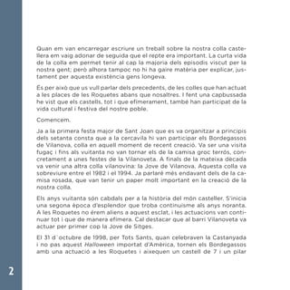 2
Quan em van encarregar escriure un treball sobre la nostra colla caste-
llera em vaig adonar de seguida que el repte era important. La curta vida
de la colla em permet tenir al cap la majoria dels episodis viscut per la
nostra gent; però alhora tampoc no hi ha gaire matèria per explicar, jus-
tament per aquesta existència gens longeva.
És per això que us vull parlar dels precedents, de les colles que han actuat
a les places de les Roquetes abans que nosaltres. I fent una capbussada
he vist que els castells, tot i que efímerament, també han participat de la
vida cultural i festiva del nostre poble.
Comencem.
Ja a la primera festa major de Sant Joan que es va organitzar a principis
dels setanta consta que a la cercavila hi van participar els Bordegassos
de Vilanova, colla en aquell moment de recent creació. Va ser una visita
fugaç i fins als vuitanta no van tornar els de la camisa groc terrós, con-
cretament a unes festes de la Vilanoveta. A finals de la mateixa dècada
va venir una altra colla vilanovina: la Jove de Vilanova. Aquesta colla va
sobreviure entre el 1982 i el 1994. Ja parlaré més endavant dels de la ca-
misa rosada, que van tenir un paper molt important en la creació de la
nostra colla.
Els anys vuitanta són cabdals per a la història del món casteller. S’inicia
una segona època d’esplendor que troba continuisme als anys noranta.
A les Roquetes no érem aliens a aquest esclat, i les actuacions van conti-
nuar tot i que de manera efímera. Cal destacar que al barri Vilanoveta va
actuar per primer cop la Jove de Sitges.
El 31 d´octubre de 1998, per Tots Sants, quan celebraven la Castanyada
i no pas aquest Halloween importat d’Amèrica, tornen els Bordegassos
amb una actuació a les Roquetes i aixequen un castell de 7 i un pilar
 