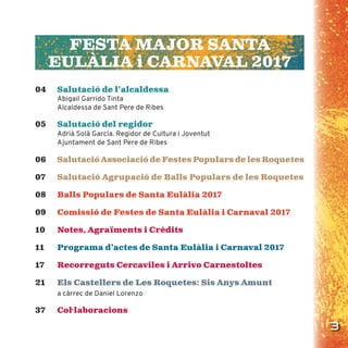 3
FESTA MAJOR SANTA
EULÀLIA i CARNAVAL 2017
04 Salutació de l’alcaldessa
Abigail Garrido Tinta
Alcaldessa de Sant Pere de Ribes
05 Salutació del regidor
Adrià Solà García. Regidor de Cultura i Joventut
Ajuntament de Sant Pere de Ribes
06 Salutació Associació de Festes Populars de les Roquetes
07 Salutació Agrupació de Balls Populars de les Roquetes
08 Balls Populars de Santa Eulàlia 2017
09 Comissió de Festes de Santa Eulàlia i Carnaval 2017
10 Notes, Agraïments i Crèdits
11 Programa d’actes de Santa Eulàlia i Carnaval 2017
17 Recorreguts Cercaviles i Arrivo Carnestoltes
21 Els Castellers de Les Roquetes: Sis Anys Amunt
a càrrec de Daniel Lorenzo
37 Col·laboracions
 