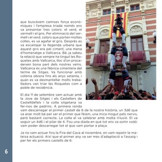 6
que buscàvem camises força econò-
miques i l’empresa triada només ens
va presentar tres colors: el verd, el
vermell i el gris. Per eliminació del ver-
mell i el verd, colors que porten moltes
colles, es va agafar el gris. Després es
va escampar la llegenda urbana que
aquest gris era pel ciment, una mena
d’homenatge a Vallcarca. Bé, ja sabeu
la relació que sempre ha tingut les Ro-
quetes amb Vallcarca, lloc d’on proce-
deixen bona part dels nostres veïns.
Vallcarca és una fàbrica cimentera del
terme de Sitges. Va funcionar amb
colònia obrera fins als anys setanta, i
quan es va desmantellar molts treba-
lladors van triar les Roquetes com a
poble de residència.
El dia 11 de setembre vam actuar amb
la Jove de Sitges i els Castellers de
Castelldefels i la colla sitgetana va
fer-nos de padrins. A primera ronda
vam descarregar el primer castell de 6 de la nostra història, un 3d6 que
va anar molt bé per ser el primer que fèiem, una mica mogut pels nervis,
però bastant correcte. La colla el va celebrar amb molta il·lusió. El va
seguir un 4d6 i el pilar de 4. Fou una diada en què tot ens va sortir rodó:
vam poder descarregar tot el que vam portar a plaça.
Ja no vam actuar fins la Fira del Cava al novembre, on vam repetir la ma-
teixa actuació. Així que el primer any va ser mes d’adaptació a l’assaig i
per fer els primers castells de 6.
 