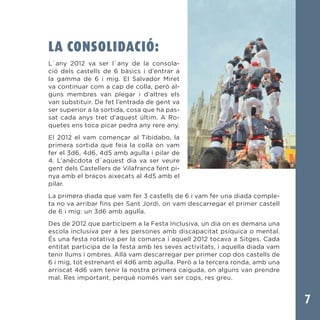 7
LA CONSOLIDACIÓ:
L´any 2012 va ser l´any de la consola-
ció dels castells de 6 bàsics i d’entrar a
la gamma de 6 i mig. El Salvador Miret
va continuar com a cap de colla, però al-
guns membres van plegar i d’altres els
van substituir. De fet l’entrada de gent va
ser superior a la sortida, cosa que ha pas-
sat cada anys tret d’aquest últim. A Ro-
quetes ens toca picar pedra any rere any.
El 2012 el vam començar al Tibidabo, la
primera sortida que feia la colla on vam
fer el 3d6, 4d6, 4d5 amb agulla i pilar de
4. L’anècdota d´aquest dia va ser veure
gent dels Castellers de Vilafranca fent pi-
nya amb el braços aixecats al 4d5 amb el
pilar.
La primera diada que vam fer 3 castells de 6 i vam fer una diada comple-
ta no va arribar fins per Sant Jordi, on vam descarregar el primer castell
de 6 i mig: un 3d6 amb agulla.
Des de 2012 que participem a la Festa Inclusiva, un dia on es demana una
escola inclusiva per a les persones amb discapacitat psíquica o mental.
És una festa rotativa per la comarca i aquell 2012 tocava a Sitges. Cada
entitat participa de la festa amb les seves activitats, i aquella diada vam
tenir llums i ombres. Allà vam descarregar per primer cop dos castells de
6 i mig, tot estrenant el 4d6 amb agulla. Però a la tercera ronda, amb una
arriscat 4d6 vam tenir la nostra primera caiguda, on alguns van prendre
mal. Res important, perquè només van ser cops, res greu.
 