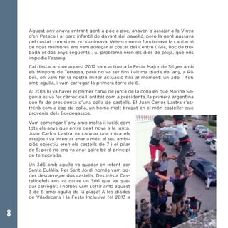 8
Aquest any anava entrant gent a poc a poc, anaven a assajar a la Vinya
d’en Petaca i al parc infantil de davant del pavelló, però la gent passava
pel costat com si res: no s’animava. Veient que no funcionava la captació
de nous membres ens vam adreçar al costat del Centre Cívic, lloc de tro-
bada el dos anys següents . El problema eren els dies de pluja, que ens
impedia l’assaig.
Cal destacar que aquest 2012 vam actuar a la Festa Major de Sitges amb
els Minyons de Terrassa, però no va ser fins l’última diada del any, a Ri-
bes, on vam fer la nostra millor actuació fins al moment: un 3d6 i 4d6
amb agulla, i vam carregar la primera torre de 6.
Al 2013 hi va haver el primer canvi de junta de la colla en què Marina Se-
govia es va fer càrrec de l´entitat com a presidenta, la primera argentina
que fa de presidenta d’una colla de castells. El Juan Carlos Lastra s’es-
trenà com a cap de colla, un home molt bregat en el món casteller que
provenia dels Bordegassos.
Vam començar l´any amb molta il·lusió, com
tots els anys que entra gent nova a la junta.
Juan Carlos Lastra va canviar una mica els
assajos i va intentar anar a més: el seu ambi-
ciós objectiu eren els castells de 7 i el pilar
de 5; però no ens va anar gaire bé al principi
de temporada.
Un 3d6 amb agulla va quedar en intent per
Santa Eulàlia. Per Sant Jordi només vam po-
der descarregar dos castells. Després a Cas-
telldefels ens va caure un 3d6 que va que-
dar carregat; i només vam sortir amb aquest
3 de 6 amb agulla de la plaça! A les diades
de Viladecans i la Festa Inclusiva (el 2013 a
 