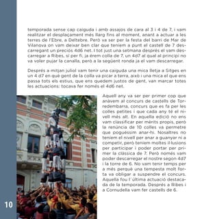 10
temporada sense cap caiguda i amb assajos de cara al 3 i 4 de 7, i vam
realitzar el desplaçament més llarg fins al moment, anant a actuar a les
terres de l’Ebre, a Deltebre. Però va ser per la festa del barri de Mar de
Vilanova on vam deixar ben clar que teníem a punt el castell de 7 des-
carregant un preciós 4d6 net. I tot just una setmana després el vam des-
carregar a Ribes, sí per fi, ja érem colla de 7, un 4d7 al qual al principi no
va voler pujar la canalla, però a la següent ronda ja el vam descarregar.
Després a mitjan juliol vam tenir una caiguda una mica lletja a Sitges en
un 4 d7 en què gent de la colla va picar a terra, això i una mica el que ens
passa tots els estius, que ens quedem justos de gent, van marcar totes
les actuacions: tocava fer només el 4d6 net.
Aquell any va ser per primer cop que
anàvem al concurs de castells de Tor-
redembarra, concurs que es fa per les
colles petites i que cada any té el ni-
vell més alt. En aquella edició no ens
vam classificar per mèrits propis, però
la renúncia de 10 colles va permetre
que poguéssim anar-hi. Nosaltres no
teníem el nivell per anar a guanyar ni a
competir, però teníem moltes il·lusions
per participar i poder portar per pri-
mer la clàssica de 7. Però només vam
poder descarregar el nostre segon 4d7
i la torre de 6. No vam tenir temps per
a més perquè una tempesta molt for-
ta va obligar a suspendre el concurs.
Aquella fou l´última actuació destaca-
da de la temporada. Després a Ribes i
a Cornudella vam fer castells de 6.
 