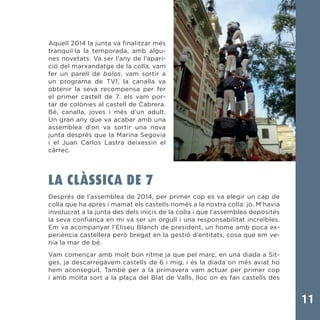 11
Aquell 2014 la junta va finalitzar més
tranquil·la la temporada, amb algu-
nes novetats. Va ser l’any de l’apari-
ció del marxandatge de la colla, vam
fer un parell de bolos, vam sortir a
un programa de TV1, la canalla va
obtenir la seva recompensa per fer
el primer castell de 7: els vam por-
tar de colònies al castell de Cabrera.
Bé, canalla, joves i més d’un adult.
Un gran any que va acabar amb una
assemblea d’on va sortir una nova
junta després que la Marina Segovia
i el Juan Carlos Lastra deixessin el
càrrec.
LA CLÀSSICA DE 7
Després de l’assemblea de 2014, per primer cop es va elegir un cap de
colla que ha après i mamat els castells només a la nostra colla: jo. M’havia
involucrat a la junta des dels inicis de la colla i que l’assemblea deposités
la seva confiança en mi va ser un orgull i una responsabilitat increïbles.
Em va acompanyar l’Eliseu Blanch de president, un home amb poca ex-
periència castellera però bregat en la gestió d’entitats, cosa que em ve-
nia la mar de bé.
Vam començar amb molt bon ritme ja que pel març, en una diada a Sit-
ges, ja descarregàvem castells de 6 i mig, i és la diada on més aviat ho
hem aconseguit. També per a la primavera vam actuar per primer cop
i amb molta sort a la plaça del Blat de Valls, lloc on es fan castells des
 