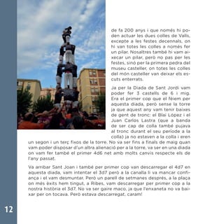 12
de fa 200 anys i que només hi po-
den actuar les dues colles de Valls,
excepte a les festes decennals, on
hi van totes les colles a només fer
un pilar. Nosaltres també hi vam ai-
xecar un pilar, però no pas per les
festes, sinó per la primera pedra del
museu casteller, on totes les colles
del món casteller van deixar els es-
cuts enterrats.
Ja per la Diada de Sant Jordi vam
poder fer 3 castells de 6 i mig.
Era el primer cop que el fèiem per
aquesta diada, però sense la torre
ja que aquest any vam tenir baixes
de gent de tronc: el Blai López i el
Juan Carlos Lastra (que a banda
de ser cap de colla també pujava
al tronc durant el seu període a la
colla) ja no estaven a la colla i eren
un segon i un terç fixos de la torre. No va ser fins a finals de maig quan
vam poder disposar d’un altra alienació per a la torre, va ser en una diada
on vam fer també el primer 4d6 net amb molts canvis respecte els de
l’any passat.
Va arribar Sant Joan i també per primer cop van descarregar el 4d7 en
aquesta diada, vam intentar el 3d7 però a la canalla li va mancar confi-
ança i el vam desmuntar. Però un parell de setmanes després, a la plaça
on més èxits hem tingut, a Ribes, vam descarregar per primer cop a la
nostra història el 3d7. No va ser gaire maco, ja que l’enxaneta no va bai-
xar per on tocava. Però estava descarregat, caram!
 