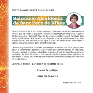 4
Quan l’hivern truca a la porta, els ciutadans i ciutadanes de les Roquetes tenim la
certesa que no ve sol, ja que, com cada any, ve acompanyat de la Festa Major de
Santa Eulàlia i del Carnaval. Aquests dies, que coincideixen amb l’arribada dels
mesos més freds de l’any, tenim la sort de poder comptar, gràcies als esforços de
moltes entitats del municipi, d’una sèrie d’actes i de celebracions destinades a
aportar tocs d’alegria i de color al nostre municipi.
La Festa Major de Santa Eulàlia és una festa per a tothom, una festa que vol des-
pertar el sentiment de pertinença i d’orgull dels qui formem part de les Roquetes,
no només perquè creiem que els actes que podreu trobar en aquest programa us
semblaran del tot interessants, sinó perquè només es poden oferir gràcies a la
implicació, la iŀlusió, la solidaritat i la dedicació de les moltíssimes persones que
els fan possibles.
Sortim als carrers i participem de la nostra Festa.
Visca la Festa Major
Visca les Roquetes
Abigail Garrido Tinta
FESTA MAJOR SANTA EULÀLIA 2017
Salutació Alcaldessa
de Sant Pere de Ribes
 