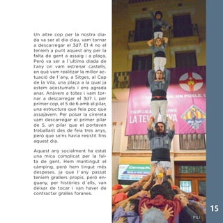 15
Un altre cop per la nostra dia-
da va ser el dia clau, vam tornar
a descarregar el 3d7. El 4 no el
teníem a punt aquest any per la
falta de gent a assaig i a plaça.
Però va ser a l´ultima diada de
l’any on vam estrenar castells,
en què vam realitzar la millor ac-
tuació de l´any, a Sitges, al Cap
de la Vila, una plaça a la qual ja
estem acostumats i ens agrada
anar. Anàvem a totes i vam tor-
nar a descarregar el 3d7 i, per
primer cop, el 5 de 6 amb el pilar,
una estructura que feia poc que
assajàvem. Per posar la cirereta
vam descarregar el primer pilar
de 5, un pilar que el portaven
treballant des de feia tres anys,
però que se’ns havia resistit fins
aquest dia.
Aquest any socialment ha estat
una mica complicat per la fal-
ta de gent. Hem mantingut el
càmping, però hem tingut més
despeses, ja que l´any passat
teníem grallers propis, però en-
guany, per històries d´ells, van
deixar de tocar i van haver de
contractar gralles foranes.
 