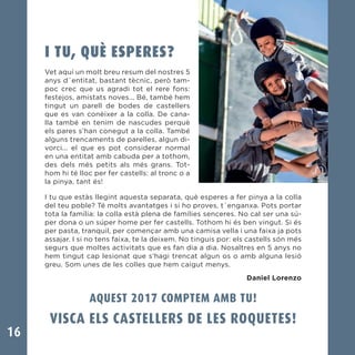 16
I TU, QUÈ ESPERES?
Vet aquí un molt breu resum del nostres 5
anys d´entitat, bastant tècnic, però tam-
poc crec que us agradi tot el rere fons:
festejos, amistats noves... Bé, també hem
tingut un parell de bodes de castellers
que es van conèixer a la colla. De cana-
lla també en tenim de nascudes perquè
els pares s’han conegut a la colla. També
alguns trencaments de parelles, algun di-
vorci... el que es pot considerar normal
en una entitat amb cabuda per a tothom,
des dels més petits als més grans. Tot-
hom hi té lloc per fer castells: al tronc o a
la pinya, tant és!
I tu que estàs llegint aquesta separata, què esperes a fer pinya a la colla
del teu poble? Té molts avantatges i si ho proves, t´enganxa. Pots portar
tota la família: la colla està plena de famílies senceres. No cal ser una sú-
per dona o un súper home per fer castells. Tothom hi és ben vingut. Si és
per pasta, tranquil, per començar amb una camisa vella i una faixa ja pots
assajar. I si no tens faixa, te la deixem. No tinguis por: els castells són més
segurs que moltes activitats que es fan dia a dia. Nosaltres en 5 anys no
hem tingut cap lesionat que s’hagi trencat algun os o amb alguna lesió
greu. Som unes de les colles que hem caigut menys.
Daniel Lorenzo
AQUEST 2017 COMPTEM AMB TU!
VISCA ELS CASTELLERS DE LES ROQUETES!
 