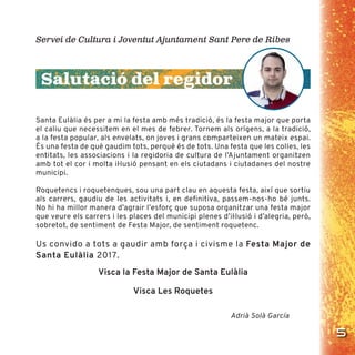 5
Santa Eulàlia és per a mi la festa amb més tradició, és la festa major que porta
el caliu que necessitem en el mes de febrer. Tornem als orígens, a la tradició,
a la festa popular, als envelats, on joves i grans comparteixen un mateix espai.
És una festa de què gaudim tots, perquè és de tots. Una festa que les colles, les
entitats, les associacions i la regidoria de cultura de l’Ajuntament organitzen
amb tot el cor i molta iŀlusió pensant en els ciutadans i ciutadanes del nostre
municipi.
Roquetencs i roquetenques, sou una part clau en aquesta festa, així que sortiu
als carrers, gaudiu de les activitats i, en definitiva, passem-nos-ho bé junts.
No hi ha millor manera d’agrair l’esforç que suposa organitzar una festa major
que veure els carrers i les places del municipi plenes d’iŀlusió i d’alegria, però,
sobretot, de sentiment de Festa Major, de sentiment roquetenc.
Us convido a tots a gaudir amb força i civisme la Festa Major de
Santa Eulàlia 2017.
Visca la Festa Major de Santa Eulàlia
Visca Les Roquetes
Adrià Solà García
Servei de Cultura i Joventut Ajuntament Sant Pere de Ribes
Salutació del regidor
 