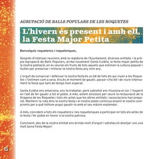 6
AGRUPACIÓ DE BALLS POPULARS DE LES ROQUETES
L’hivern és present i amb ell,
la Festa Major Petita
Benvolguts roquetencs i roquetenques,
Després d’intenses reunions amb la regidoria de l’Ajuntament, diverses entitats i la prò-
pia Agrupació de Balls Populars, arriba novament Santa Eulàlia, la festa major petita de
la nostra població, on es veuran els fruits de tots aquells que estimen la cultura popular i
lluiten per preservar i millorar la nostra festa any rere any.
L’orgull de conservar i defensar la nostra festa és un bé de tots els qui viuen a les Roque-
tes i l’estimen com a seva. Ara és el moment de gaudir, passar-s’ho bé i de viure intensa-
ment la festa que tant de temps hem esperat.
Santa Eulàlia ens emociona, ens fa treballar, però sobretot ens iŀlusiona el cor i l’esperit
en l’alè de fer gaudir a tot el poble. A més, estem ansiosos per veure la restauració de la
Dragona de les Roquetes i tots els actes que les altres entitats i associacions han prepa-
rat. Mantenir la vida dins la nostra festa i el nostre poble continua essent el nostre com-
promís per a què tothom pugui gaudir-la amb el seu màxim esplendor.
A més, convidem a tots els roquetencs i les roquetenques a participar en tots els actes de
la festa i fer poble en honor a la nostra patrona.
Concloent, des de la nostra entitat ens brinda molt d’orgull i satisfacció desitjar-vos una
molt bona Festa Major!
 