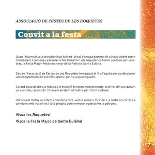 7
ASSOCIACIÓ DE FESTES DE LES ROQUETES
Convit a la festa
Quan l’hivern és a la seva plenitud, fa fred i el sol s’amaga darrere els núvols volent sortir
tímidament i comença a treure la ﬂor l’ametller, els roquetencs tenim quelcom per cele-
brar, la Festa Major Petita en honor de la Patrona Santa Eulàlia.
Des de l’Associació de Festes de Les Roquetes hem posat el ﬁl a l’agulla per confeccionar
una programació de què tots, grans i petits, pugueu gaudir.
Durant aquests dies la música i la tradició hi seran molt presents, això vol dir que durant
un any més, i ja en són 31, anem arrelant el nostre patrimoni cultural.
Per aquest motiu, us volem convidar a tots, veïns i veïnes i foresters, a sortir als carrers a
conviure amb nosaltres i tots plegats commemorar aquesta festa patronal.
Visca les Roquetes!
Visca la Festa Major de Santa Eulàlia!
 