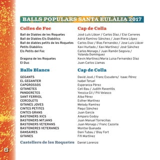 8
BALLS POPULARS SANTA EULÀLIA 2017
Colles de Foc Cap de Colla
Ball de Diables de les Roquetes José Luís Llácer / Carlos Díaz / Eloi Carreres
Ball de Diables Els Diabòlics Adrià Ramírez Sánchez / Joan Riera López
Ball de diables petits de les Roquetes Carlos Diaz / Blas Fernandez / Jose Luis Llácer
Petits Diabòlics Xavi Hurtado / Xavi Martínez/ José Sánchez
Els Petits del Foc Carlos Monago / Juan Ramón Segovia /
Yolanda Domínguez
Dragona de les Roquetes Kevin Martínez/Maria Luisa Fernandez Díaz
El Duc Juan Carlos Llamas
Balls Blancs Cap de Colla
GEGANTS David Jové / Franc Escudero/ Isaac Pérez
EL GEGANTER Isabel Teruel
CAPGROSSOS Esperanza Pérez
GITANETES Celi Bau / Judith Raventós
PANDERETES Yessica Gil / Pili Velasco
SANT FERRIOL Alba Pérez
CERCOLETS Esther Martínez
GITANES JOVES Melody Ramírez
CINTES PETITES Paqui Sánchez
CINTES GRANS Juan García
BASTONERS XICS Amparo Godoy
BASTONERS MITJANS Juan Manuel Torrecillas
BASTONERS VETERANS Juan Monago / Franc Cazorla
BASTONERES VETERANES Montse Quesada
DANSAIRES Dani Tubau / Blay Fort
GITANES Fiﬁ Martínez
Castellers de les Roquetes Daniel Lorenzo
 