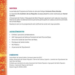 10
NOTES
La portada del Programa de Festes és obra del fotògraf Antonio Pérez Nicolás
La separata Els Castellers de Les Roquetes: sis anys amunt ha estat realitzada per Daniel
Lorenzo
L’Associació de Festes i l’Agrupació de Balls Populars agraeixen com cada any la puntua-
litat en els actes i la dedicació de les persones participants en cadascuna de les activitats
de la Festa Major.
Qualsevol canvi en la programació serà notiﬁcat tan aviat com sigui possible.
AGRAÏMENTS
• Entitats i persones coŀlaboradores
• ADF (Agrupació de Defensa Forestal) de Sant Pere de Ribes
• Servei de Català de Sant Pere de Ribes
• Parròquia de Santa Eulàlia
• NG Plàstics
• Al personal de l’Ajuntament
CRÈDITS
Festa Major de Santa Eulàlia i Carnaval, gener de 2017.
Editen: Associació de Festes Populars i Servei de Cultura, Esports i Joventut de l’Ajuntament de
Sant Pere de Ribes
Entitats que coordinen els actes: Associació de Festes Populars i Agrupació de Balls Populars
Disseny i impressió: Papyrus del Garraf
Dipòsit legal B-28356-2005
 