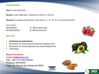 CRONOGRAMA:
Inicio: Lunes 9 de enero.
Horario: Lunes, Miércoles y Viernes de 9:00 am a 1:00 p.m.
Duración: 6 sesiones de 04 horas c/u los días 9, 11, 13, 16, 18 y 21 de enero del 2017
INVERSIÓN:
ASOCIADOS S/. 800 (incluido IGV)
NO ASOCIADOS S/. 990 (incluido IGV)
INCLUYE:
 Certificado de participación
 Diccionario de insumos para la producción orgánica 2016
 Diccionario de insumos agroquímicos (versión digital) 2016
 Coffe Break
Mayor información:
E-mail: info@ipexperu.org
Telfs.: 639-7172 | 983-582440 |
Whatsapp: 983-582427
Pago con Visa en las oficinas de IPEX
 
