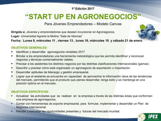 1ª Edición 2017
“START UP EN AGRONEGOCIOS”
Para Jóvenes Emprendedores – Modelo Canvas
Dirigido a: Jóvenes y emprendedores que deseen incursionar en Agronegocios.
Lugar: Universidad Agraria la Molina “Sala de Idiomas”
Fecha: Lunes 9, miércoles 11 , viernes 13 , lunes 16, miércoles 18 y sábado 21 de enero
OBJETIVOS GENERALES:
 Identificar y desarrollar agronegocios rentables 2017
 Brindar a los emprendedores una herramienta metodológica que les permita identificar y reconocer
negocios y técnicas comercialmente viables.
 Precisar a los asistentes los distintos negocios por las distintas clasificaciones internacionales (gamas).
 Describir y precisar cómo está organizado un agronegocio de exportación o importación.
 Desarrollar aptitudes de liderazgo y gestión empresarial.
 Lograr que el asistente se encuentre en capacidad de aprovechar la información clave de las tendencias
del mercado, permitiendo que el producto que piense desarrollar, tenga éxito y se mantenga en una
posición óptima en el mercado.
OBJETIVOS ESPECÍFICOS:
 Actualizar las actividades que se realizan en la empresa a través de las distintas áreas que conforman
una empresa de agronegocios.
 Contar con herramientas de soporte empresarial, para formular, implementar y desarrollar un Plan de
Negocios Internacional.
 Percibir y concretar las oportunidades presentes y futuras del mercado mundial.
 