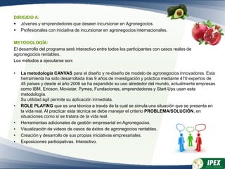 DIRIGIDO A:
 Jóvenes y emprendedores que deseen incursionar en Agronegocios.
 Profesionales con iniciativa de incursionar en agronegocios internacionales.
METODOLOGÍA:
El desarrollo del programa será interactivo entre todos los participantes con casos reales de
agronegocios rentables.
Los métodos a ejecutarse son:
• La metodología CANVAS para el diseño y re-diseño de modelo de agronegocios innovadores. Esta
herramienta ha sido desarrollada tras 9 años de investigación y práctica mediante 470 expertos de
45 países y desde el año 2006 se ha expandido su uso alrededor del mundo, actualmente empresas
como IBM, Ericson, Movistar, Pymes, Fundaciones, emprendedores y Start-Ups usan esta
metodología.
Su utilidad ágil permite su aplicación inmediata.
• ROLE PLAYING que es una técnica a través de la cual se simula una situación que se presenta en
la vida real. Al practicar esta técnica se debe manejar el criterio PROBLEMA/SOLUCIÓN, en
situaciones como si se tratara de la vida real.
• Herramientas adicionales de gestión empresarial en Agronegocios.
• Visualización de videos de casos de éxitos de agronegocios rentables.
• Creación y desarrollo de sus propias iniciativas empresariales.
• Exposiciones participativas. Interactivo.
 
