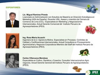 Lic. Miguel Ramírez Pineda
Licenciado en Administración con Estudios de Maestría en Dirección Estratégica en
Marketing (UEA de España). Docente USIL, Asesor y miembro de Cámara de
Comercio de Lima (CCL) Especialista en Marketing y Negociaciones
Internacionales. Actual Gerente Comercial del Instituto Peruano de
Agroexportadores (IPEX).
Ing. Rosa María Acuachi
Ingeniera de la U. Agraria la Molina. Especialista en Procesos, Controles de
Calidad y Certificaciones Internacionales. Actual Consultora en Procesamiento
Agroindustrial y Negocios Corporativos Miembro del Staff del Instituto Peruano de
Agroexportadores (IPEX).
Carlos Villanueva Mendoza
Especialista en Cultivo, Genética y Cosecha. Consultor Internacional en Agro
negocios. Actual Gerente General del Instituto Peruano de Agroexportadores
(IPEX).
EXPOSITORES:
 