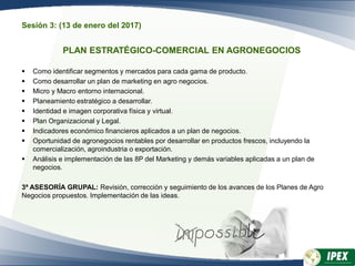 Sesión 3: (13 de enero del 2017)
PLAN ESTRATÉGICO-COMERCIAL EN AGRONEGOCIOS
 Como identificar segmentos y mercados para cada gama de producto.
 Como desarrollar un plan de marketing en agro negocios.
 Micro y Macro entorno internacional.
 Planeamiento estratégico a desarrollar.
 Identidad e imagen corporativa física y virtual.
 Plan Organizacional y Legal.
 Indicadores económico financieros aplicados a un plan de negocios.
 Oportunidad de agronegocios rentables por desarrollar en productos frescos, incluyendo la
comercialización, agroindustria o exportación.
 Análisis e implementación de las 8P del Marketing y demás variables aplicadas a un plan de
negocios.
3ª ASESORÍA GRUPAL: Revisión, corrección y seguimiento de los avances de los Planes de Agro
Negocios propuestos. Implementación de las ideas.
 