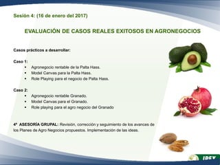 Sesión 4: (16 de enero del 2017)
EVALUACIÓN DE CASOS REALES EXITOSOS EN AGRONEGOCIOS
Casos prácticos a desarrollar:
Caso 1:
 Agronegocio rentable de la Palta Hass.
 Model Canvas para la Palta Hass.
 Role Playing para el negocio de Palta Hass.
Caso 2:
 Agronegocio rentable Granado.
 Model Canvas para el Granado.
 Role playing para el agro negocio del Granado
4ª ASESORÍA GRUPAL: Revisión, corrección y seguimiento de los avances de
los Planes de Agro Negocios propuestos. Implementación de las ideas.
 