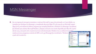 MSN Messenger
 fue un programa de mensajería instantánea creado por Microsoft en 1999 y descontinuado en el 2005 debido a su
reemplazo por Windows Live Messenger, y reemplazado ahora por Skype. El 10 de mayo de 2011 Microsoft compró
Skype por 8,5 mil millones de dólares, programa que reemplazó finalmente a Windows Live Messenger. Inicialmente
fue diseñado para sistemas Microsoft Windows, y después se lanzaría una versión disponible para Mac OS. A partir
del año 2005, como parte de la creación de servicios web denominados Windows Live, se cambiaron de nombre
muchos servicios y programas existentes de MSN, con lo que Messenger fue renombrado a "Windows Live Messenger"
a partir de la versión 8.0.
 
