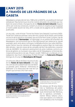 L’ANY 2015
A TRAVÉS DE LES PÀGINES DE LA
GASETA
Matadepera compta des de l’any 1988 amb la GASETA, una publicació mensual
editada per l’Ajuntament que recull les notícies del poble i les activitats que rea-
litzen les seves entitats. Al programa de les Festes de Sant Sebastià d’aquest
2016 i per onzè any consecutiu, incloem un article on s’explica el què ha passat
al nostre poble durant tot l’any 2015 a través de les pàgines de les GASETES
publicades.
Un any més, i amb el titular “Tornen les Festes Sant Sebastià”, la primera GASE-
TA del 2015 dedicava portada i tema del mes a parlar de les festes, però també
a la secció de la signatura convidada, que era la de Pere Casals i Junyent, cap de
comunicació de la Germandat; i el reportatge, on es parlava de la bandera de
Matadepera i de la promoció que en feia l’Ajuntament per potenciar-la. Aquell
exemplar, però, tenia altres continguts: la Medalla d’Honor que rebia Delfí Bus-
queta, l’anunci que les càmeres de videovigilància podran llegir les matrícules
dels vehicles, i que els costos de les ventades del dia 9 de desembre costarien
més de 260.000 €. Es valoraren positivament els actes realitzats contra la vio-
lència de gènere, es muntaven nous tallers de XIC Matadepera i el Gimnàs Mu-
nicipal estrenava tècnic de sala. S’havien recollit 7.000 € per a la Marató, el ma-
tadeperenc Xavi Duch interpretava “El Petit Príncep” i la Federació d’Hoquei
distingia els 25 anys del Matadepera 88 Hoquei.
Un exhaustiu àlbum de fotos resumia el caliu
de les Festes de Sant Sebastià a les pàgi-
nes centrals de la GASETA del mes de febrer.
La portada, però, l’editorial i l’entrevista es
dedicaven a la restauració del molí de Can
Vinyers que tornava a lluir ben vistós.
Ens deixava als 90 anys Dolors
Coll, la “telefonista del poble”,
Josep Maria Escoda, autor de la
taula d’orientació del Montcau,
era la signatura convidada, i
mentre Mireia Solsona anun-
ciava que optaria a la reelecció
com alcaldessa a les municipals
13
COL·LABORACIONS
La inauguració de la reforma del Molí de Can
Vinyers va contribuir a la recuperació d’un
element històric local.
Foto: Miquel Badia
La plantada del pi a mà va ser la gran
novetat de les Festes del 2015.
Foto: Miquel Badia
 