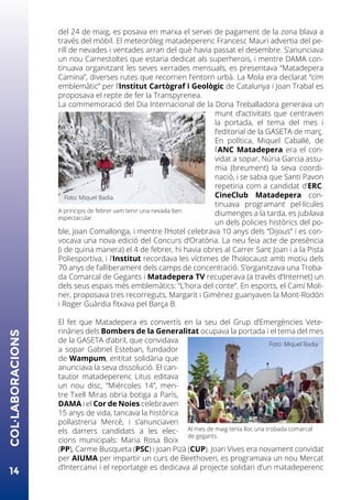 del 24 de maig, es posava en marxa el servei de pagament de la zona blava a
través del mòbil. El meteoròleg matadeperenc Francesc Mauri advertia del pe-
rill de nevades i ventades arran del què havia passat el desembre. S’anunciava
un nou Carnestoltes que estaria dedicat als superherois, i mentre DAMA con-
tinuava organitzant les seves xerrades mensuals, es presentava “Matadepera
Camina”, diverses rutes que recorrien l’entorn urbà. La Mola era declarat “cim
emblemàtic” per l’Institut Cartògraf i Geològic de Catalunya i Joan Trabal es
proposava el repte de fer la Transpyrenea.
La commemoració del Dia Internacional de la Dona Treballadora generava un
munt d’activitats que centraven
la portada, el tema del mes i
l’editorial de la GASETA de març.
En política, Miquel Caballé, de
l’ANC Matadepera era el con-
vidat a sopar, Núria Garcia assu-
mia (breument) la seva coordi-
nació, i se sabia que Santi Pavon
repetiria com a candidat d’ERC.
CineClub Matadepera con-
tinuava programant pel·lícules
diumenges a la tarda, es jubilava
un dels policies històrics del po-
ble, Joan Comallonga, i mentre l’Hotel celebrava 10 anys dels “Dijous” i es con-
vocava una nova edició del Concurs d’Oratòria. La neu feia acte de presència
(i de quina manera) el 4 de febrer, hi havia obres al Carrer Sant Joan i a la Pista
Poliesportiva, i l’Institut recordava les víctimes de l’holocaust amb motiu dels
70 anys de l’alliberament dels camps de concentració. S’organitzava una Troba-
da Comarcal de Gegants i Matadepera TV recuperava (a través d’Internet) un
dels seus espais més emblemàtics: “L’hora del conte”. En esports, el Camí Moli-
ner, proposava tres recorreguts, Margarit i Giménez guanyaven la Mont-Rodón
i Roger Guàrdia fitxava pel Barça B.
El fet que Matadepera es convertís en la seu del Grup d’Emergències Vete-
rinàries dels Bombers de la Generalitat ocupava la portada i el tema del mes
de la GASETA d’abril, que convidava
a sopar Gabriel Esteban, fundador
de Wampum, entitat solidària que
anunciava la seva dissolució. El can-
tautor matadeperenc Litus editava
un nou disc, “Miércoles 14”, men-
tre Txell Miras obria botiga a París,
DAMA i el Cor de Noies celebraven
15 anys de vida, tancava la històrica
pollastreria Mercè, i s’anunciaven
els darrers candidats a les elec-
cions municipals: Maria Rosa Boix
(PP), Carme Busqueta (PSC) i Joan Pizà (CUP). Joan Vives era novament convidat
per AIUMA per impartir un curs de Beethoven, es programava un nou Mercat
d’Intercanvi i el reportatge es dedicava al projecte solidari d’un matadeperenc
14
COL·LABORACIONS
Al mes de maig tenia lloc una trobada comarcal
de gegants.
Foto: Miquel Badia
A principis de febrer vam tenir una nevada ben
espectacular.
Foto: Miquel Badia
 
