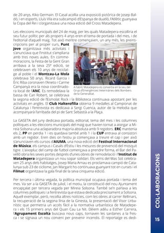 de 20 anys, Kiko Germain. El Casal acollia una exposició pictòrica de Josep Bal-
dó, i en esports, Lluís Vila era subcampió d’Espanya de duatló, l’Atlètic guanyava
la Copa del Rei i s’organitzava una nova edició del Cross Matadepera.
Les eleccions municipals del 24 de maig, per les quals Matadepera escolliria el
seu futur polític per als propers 4 anys eren el tema de portada i del mes, i de
l’editorial d’aquell maig. Tot això mentre començaven, un any més, les preins-
cripcions per al proper curs, Punt
Jove organitzava més activitats i
s’anunciava que l’institut s’ampliaria
amb tres noves aules. En comme-
moracions, la Festa de la Gent Gran
arribava a la seva 25ª edició, se
celebraven els 10 anys de reciclat-
ge al poble i el Montcau-La Mola
celebrava 50 anys. Ricard Garcia i
Èric Riba coronaven l’Aneto i Carme
Campanyà era la nova coordinado-
ra local de l’ANC. Es remodelava la
bassa de Can Robert, se celebrava
la segona edició de l’Esmolat Rock i la Biblioteca continuava apostant per les
activitats en anglès. El Club Halterofília obtenia 9 medalles al Campionat de
Catalunya i l’entrevista es dedicava a Sergi Cuenca, autor de la melodia que
acompanyarà l’arribada del pi de Sant Sebastià a la Plaça.
La GASETA del juny dedicava portada, editorial, tema del mes i les columnes
polítiques a les eleccions municipals del maig que havien tornat a atorgar a Mi-
reia Solsona una aclaparadora majoria absoluta amb 9 regidors. ERC mantenia
els 2, PP en perdia 1 i es quedava també amb 1 i la CUP entrava al consistori
amb un regidor. Eren dies on l’estiu ja començava a treure el cap i per això
s’anunciaven els cursos d’AIUMA, una nova edició del Festival Internacional
de Música, els campus i Casals d’Estiu i les mesures de prevenció del mosquit
tigre. L’aixopluc del camp de futbol començava a prendre forma, el Bar del Pa-
velló obria les seves portes després d’unes obres de remodelació i l’Institut de
Matadepera organitzava un nou sopar solidari. Els veïns del Mas Sot celebra-
ven 25 anys dels habitatges, Josep Maria Arnau es proclamava campió de Cata-
lunya sub 23 de ciclisme, Jan Margarit ho continuava guanyant tot en curses i el
Filmat organitzava la gala final de la seva cinquena edició.
Per tercera i última vegada, la política municipal ocupava portada i tema del
mes. Va ser a la GASETA de juliol, i el motiu, la constitució del nou Ajuntament
encapçalat per tercera vegada per Mireia Solsona. També se’n parlava a les
columnes polítiques i a l’entrevista que estava dedicada precisament a Solsona.
Aquell exemplar, però, recollia altres notícies, com les obres al carrer Rellinars,
la recuperació de la segona línia de la Ginesta, la presentació del Visor Urba-
nístic que permetria un accés fàcil a la normativa urbanística de Matadepe-
ra i els 15 primers anys del Quan Cau La Nit. Dèiem adéu a Esther Carrera,
l’Agrupament Escolta buscava nous caps, tornaven les sardanes a la fres-
ca i se signava un nou conveni per prevenir incendis. El reportatge es dedi-
15
COL·LABORACIONS
A l’abril, Matadepera es convertia en la seu del
Grup d’Emergències Veterinàries dels Bombers
de la Generalitat.
Foto: Miquel Badia
 