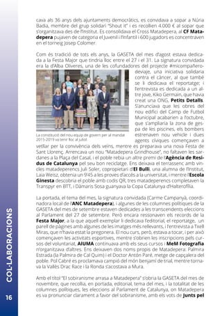 cava als 36 anys dels ajuntaments democràtics, es convidava a sopar a Núria
Badia, membre del grup solidari “Shout it” i es recollien 4.000 € al sopar que
s’organitzava des de l’Institut. Es consolidava el Cross Matadepera, al CF Mata-
depera pujaven de categoria el Juvenil i l’Infantil i 600 jugadors es concentraven
en el torneig Josep Colomer.
Com és tradició de tots els anys, la GASETA del mes d’agost estava dedica-
da a la Festa Major que tindria lloc entre el 27 i el 31. La signatura convidada
era la d’Alba Oliveres, una de les cofundadores del projecte #micompañero-
deviaje, una iniciativa solidaria
contra el càncer, al que també
se li dedicava el reportatge; i
l’entrevista es dedicada a un al-
tre jove, Kiko Germain, que havia
creat una ONG, Petits Detalls.
S’anunciava que les obres del
nou edifici del Camp de Futbol
Municipal acabarien a l’octubre,
que s’ampliaria la zona de ges-
pa de les piscines, els bombers
estrenaven nou vehicle i dues
agents cíviques començaven a
vetllar per la convivència dels veïns, mentre es preparava una nova Festa de
Sant Llorenç. Arrencava un nou “Matadepera Grindhouse”, no faltaven les sar-
danes a la Plaça del Casal, i el poble rebia un altre premi de l’Agència de Resi-
dus de Catalunya pel seu bon reciclatge. Ens deixava el terrassenc amb vin-
cles matadeperencs Juli Soler, copropietari d’El Bulli, una alumna de l’Institut,
Laia Weisz, obtenia un 9’45 a les proves d’accés a la universitat, i mentre l’Escola
Ginesta descobria el poble amb codis QR, tres matadeperencs completaven la
Transpyr en BTT, i Dàmaris Sosa guanyava la Copa Catalunya d’Halterofília.
La portada, el tema del mes, la signatura convidada (Carme Campanyà, coordi-
nadora local de l’ANC Matadepera), i algunes de les columnes polítiques de la
GASETA del mes de setembre estaven dedicades a les transcendents eleccions
al Parlament del 27 de setembre. Però encara ressonaven els records de la
Festa Major, a la que aquell exemplar li dedicava l’editorial, el reportatge, un
parell de pàgines amb algunes de les imatges més rellevants, i l’entrevista a Txell
Miras, que n’havia estat la pregonera. El nou curs, però, estava a tocar, i per això
començaven les activitats esportives, mentre s’obrien les inscripcions pels cur-
sos del voluntariat, AIUMA continuava amb els seus cursos i MeM Fotografia
n’organitzava d’altres. Ens deixaven dos noms propis de Matadepera: Palmira
Estrada (la Palmira de Cal Quim) i el Doctor Antón Paré, metge de capçalera del
poble. Pol Cabré es proclamava campió del món benjamí de trial, mentre torna-
va la Vallès Drac Race i la Ronda s’acostava a Mura.
Amb el títol “El sobiranisme arrasa a Matadepera” s’obria la GASETA del mes de
novembre, que recollia, en portada, editorial, tema del mes, i la totalitat de les
columnes polítiques, les eleccions al Parlament de Catalunya, on Matadepera
es va pronunciar clarament a favor del sobiranisme, amb els vots de Junts pel
16
COL·LABORACIONS
La constitució del nou equip de govern per al mandat
2015-2019 va tenir lloc al juliol.
Foto: Miquel Badia
 