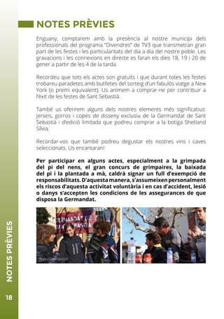 18
NOTESPRÈVIES
NOTES PRÈVIES
Enguany, comptarem amb la presència al nostre municipi dels
professionals del programa “Divendres” de TV3 que transmetran gran
part de les festes i les particularitats del dia a dia del nostre poble. Les
gravacions i les connexions en directe es faran els dies 18, 19 i 20 de
gener a partir de les 4 de la tarda.
Recordeu que tots els actes son gratuïts i que durant totes les festes
trobareu paradetes amb butlletes del sorteig d’un fabulós viatge a New
York (o premi equivalent). Us animem a comprar-ne per contribuir a
l’èxit de les festes de Sant Sebastià.
També us oferirem alguns dels nostres elements més significatius:
jerseis, gorros i copes de disseny exclusiu de la Germandat de Sant
Sebastià i d’edició limitada que podreu comprar a la botiga Shetland
Sílvia.
Recordar-vos que també podreu degustar els nostres vins i caves
seleccionats. Us encantaran!
Per participar en alguns actes, especialment a la grimpada
del pi del nens, el gran concurs de grimpaires, la baixada
del pi i la plantada a mà, caldrà signar un full d’exempció de
responsabilitats.D’aquestamanera,s’assumeixenpersonalment
els riscos d’aquesta activitat voluntària i en cas d’accident, lesió
o danys s’accepten les condicions de les assegurances de que
disposa la Germandat.
Arxiu GermandatArxiu Germandat
 