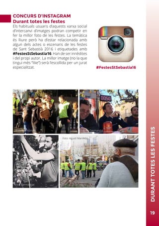 CONCURS D’INSTAGRAM
Durant totes les festes
Els habituals usuaris d’aquests xarxa social
d’intercanvi d’imatges podran competir en
fer la millor foto de les festes. La temàtica
és lliure però ha d’estar relacionada amb
algun dels actes o escenaris de les festes
de Sant Sebastià 2016 i etiquetades amb
#FestesStSebastia16. Han de ser innèdites
i del propi autor. La millor imatge (no la que
tingui més “like”) serà l’escollida per un jurat
especialitzat. #FestesStSebastia16
Foto: Miquel Badia
19
DURANTTOTESLESFESTES
Foto: Agustí Marimón
Arxiu Germandat Arxiu Germandat
Arxiu Germandat
 